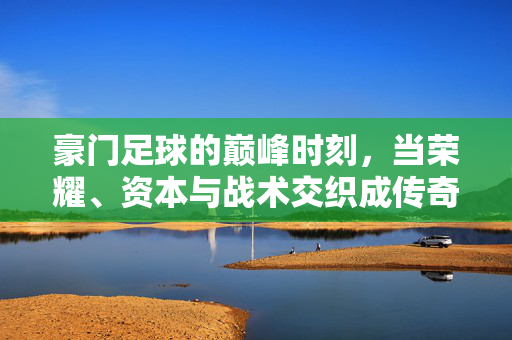 豪门足球的巅峰时刻，当荣耀、资本与战术交织成传奇，豪门巅峰，荣耀、资本与战术交织的传奇