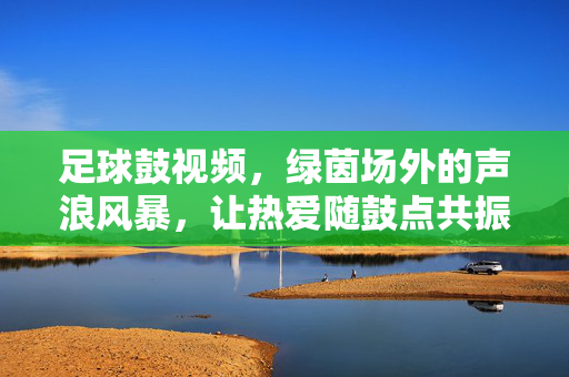足球鼓视频，绿茵场外的声浪风暴，让热爱随鼓点共振，足球鼓鸣！绿茵场外声浪风暴，热爱随鼓点共振