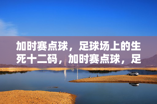 加时赛点球,足球场上的生死十二码,加时赛点球,足球生死十二码