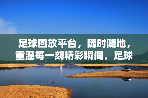 足球回放平台，随时随地，重温每一刻精彩瞬间，足球回放，随时随地，重温每一刻精彩
