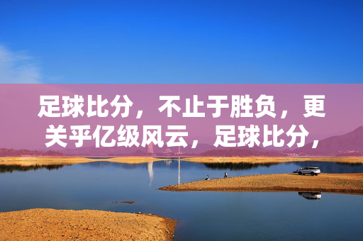 足球比分，不止于胜负，更关乎亿级风云，足球比分，不止胜负，更关乎亿级风云