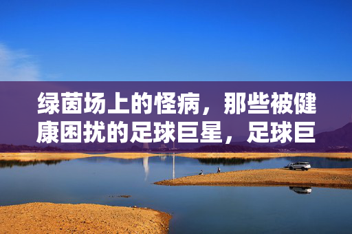 绿茵场上的怪病，那些被健康困扰的足球巨星，足球巨星的健康之困，绿茵场上的怪病