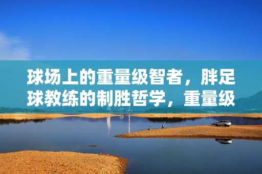 球场上的重量级智者，胖足球教练的制胜哲学，重量级智者，胖足球教练的制胜哲学