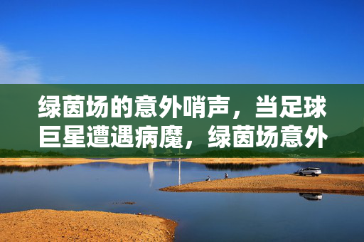 绿茵场的意外哨声，当足球巨星遭遇病魔，绿茵场意外哨声，足球巨星遭遇病魔
