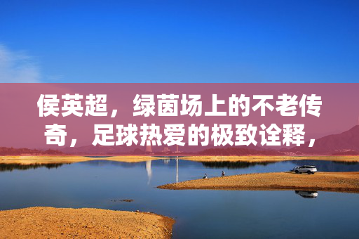 侯英超，绿茵场上的不老传奇，足球热爱的极致诠释，侯英超，绿茵不老传奇，足球热爱的极致诠释