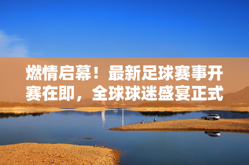 燃情启幕！最新足球赛事开赛在即，全球球迷盛宴正式上演，燃情启幕！最新足球赛事开赛在即，全球球迷盛宴