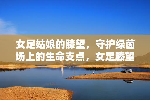 女足姑娘的膝望，守护绿茵场上的生命支点，女足膝望，守护绿茵生命支点
