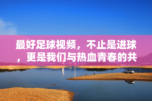 最好足球视频，不止是进球，更是我们与热血青春的共鸣，热血共鸣，不止进球的足球青春