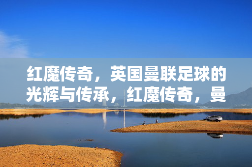 红魔传奇,英国曼联足球的光辉与传承,红魔传奇,曼联足球的光辉传承