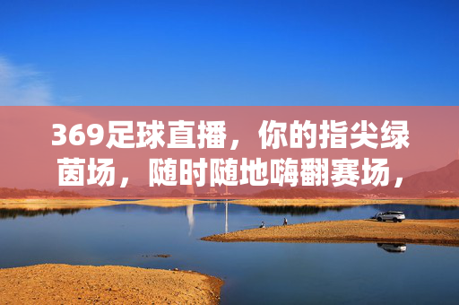 369足球直播，你的指尖绿茵场，随时随地嗨翻赛场，369足球直播，指尖绿茵场，随时随地嗨翻赛场