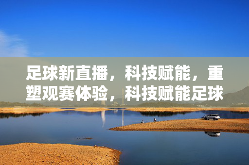 足球新直播，科技赋能，重塑观赛体验，科技赋能足球新直播，重塑观赛体验