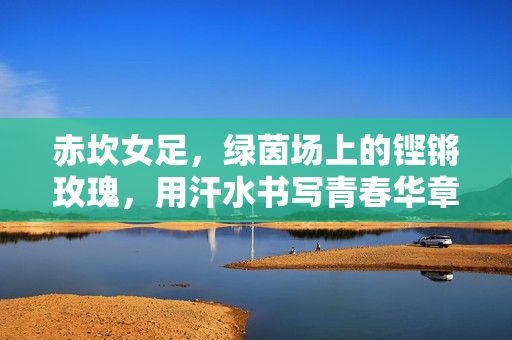 赤坎女足，绿茵场上的铿锵玫瑰，用汗水书写青春华章，赤坎女足，绿茵铿锵玫瑰，青春汗水谱华章
