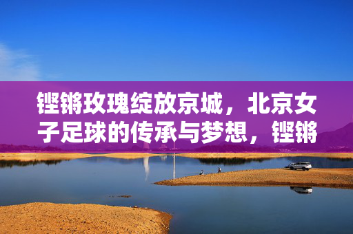 铿锵玫瑰绽放京城，北京女子足球的传承与梦想，铿锵玫瑰绽京城，传承梦想谱华章
