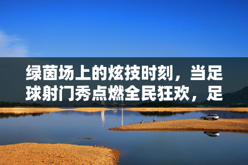 绿茵场上的炫技时刻，当足球射门秀点燃全民狂欢，足球射门秀，炫技时刻点燃全民狂欢