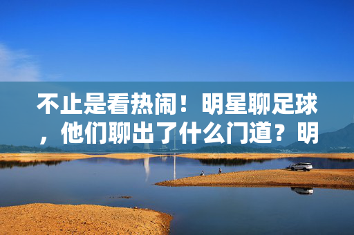 不止是看热闹!明星聊足球,他们聊出了什么门道?明星聊足球,不止看热闹,门道何在?