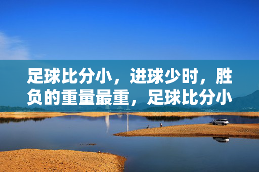 足球比分小，进球少时，胜负的重量最重，足球比分小进球少，胜负重量最重