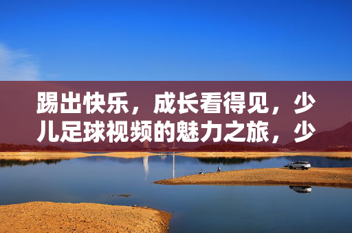 踢出快乐，成长看得见，少儿足球视频的魅力之旅，少儿足球视频，快乐踢球，成长看得见