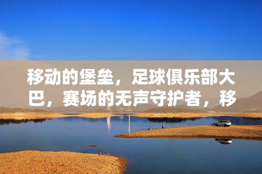移动的堡垒，足球俱乐部大巴，赛场的无声守护者，移动堡垒，赛场无声守护者