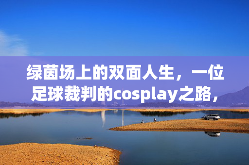绿茵场上的双面人生，一位足球裁判的cosplay之路，哨声与戏服，足球裁判的cosplay双面人生