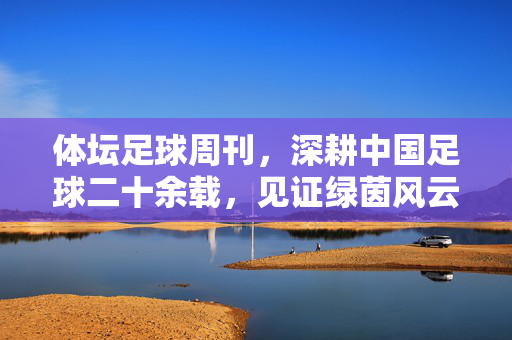 体坛足球周刊，深耕中国足球二十余载，见证绿茵风云的权威声音，深耕中国足球二十余载的权威见证
