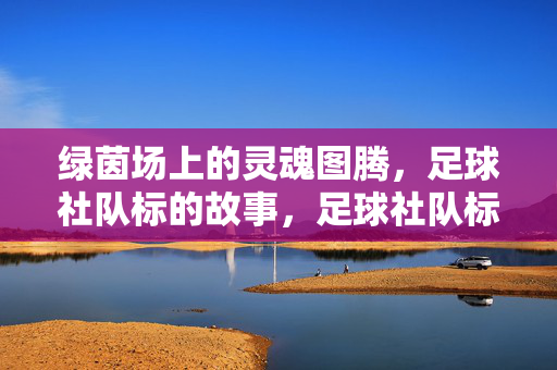 绿茵场上的灵魂图腾，足球社队标的故事，足球社队标，绿茵场上的灵魂图腾