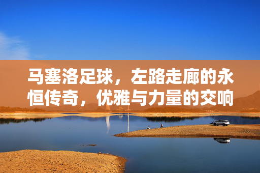 马塞洛足球，左路走廊的永恒传奇，优雅与力量的交响诗