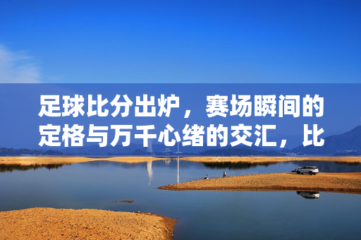 足球比分出炉,赛场瞬间的定格与万千心绪的交汇,比分出炉,瞬间定格心绪交织