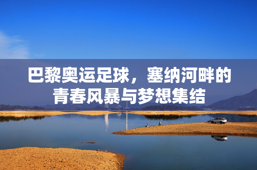 巴黎奥运足球，塞纳河畔的青春风暴与梦想集结