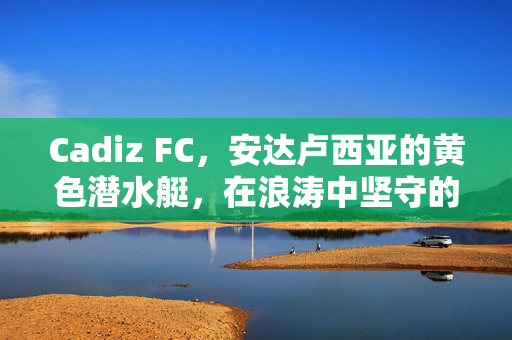 Cadiz FC，安达卢西亚的黄色潜水艇，在浪涛中坚守的坚韧之歌，安达卢西亚黄色潜水艇，浪涛中坚守的坚韧之歌