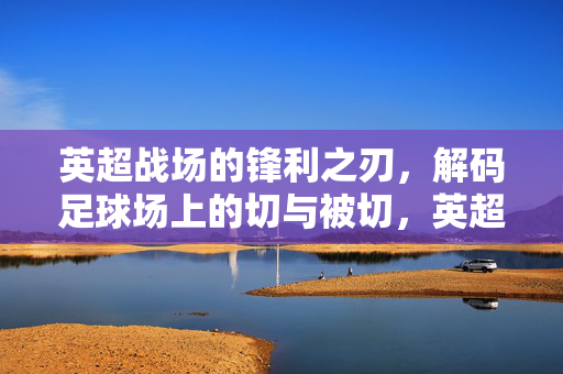 英超战场的锋利之刃,解码足球场上的切与被切,英超锋刃,足球场上的切与被切