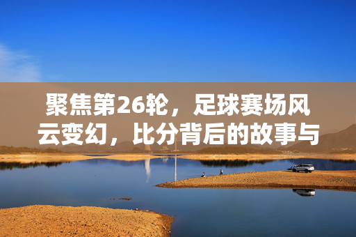 聚焦第26轮，足球赛场风云变幻，比分背后的故事与深意，第26轮足球赛场风云，比分背后的故事与深意