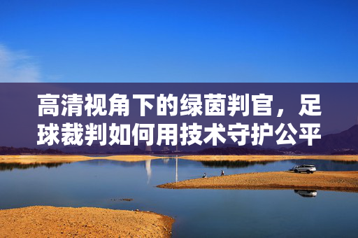 高清视角下的绿茵判官，足球裁判如何用技术守护公平，绿茵判官，以高清技术守护公平