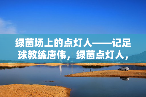 绿茵场上的点灯人——记足球教练唐伟，绿茵点灯人，足球教练唐伟