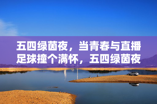 五四绿茵夜，当青春与直播足球撞个满怀，五四绿茵夜，当青春与直播足球撞个满怀