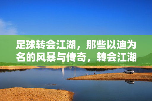 足球转会江湖，那些以迪为名的风暴与传奇，转会江湖，迪名风暴与传奇