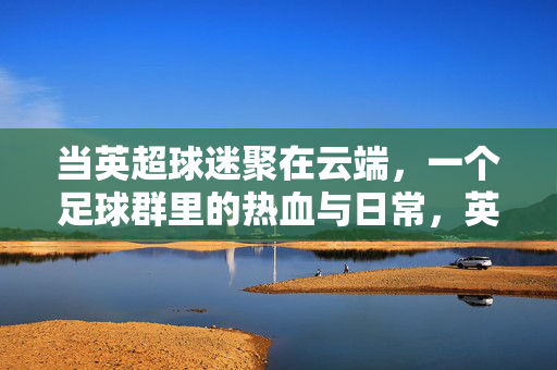 当英超球迷聚在云端，一个足球群里的热血与日常，英超球迷云群，热血与日常