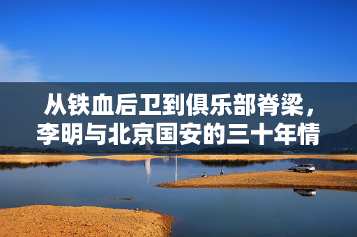从铁血后卫到俱乐部脊梁，李明与北京国安的三十年情缘，李明，从铁血后卫到国安脊梁的三十年情缘