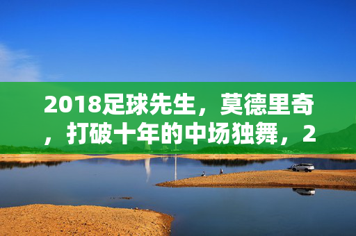 2018足球先生，莫德里奇，打破十年的中场独舞，2018足球先生莫德里奇，打破十年的中场独舞