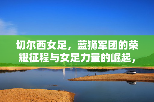 切尔西女足，蓝狮军团的荣耀征程与女足力量的崛起，切尔西女足，蓝狮军团的荣耀征程与力量崛起