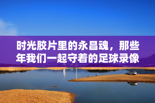 时光胶片里的永昌魂，那些年我们一起守着的足球录像，时光胶片里的永昌魂，我们守着的足球录像