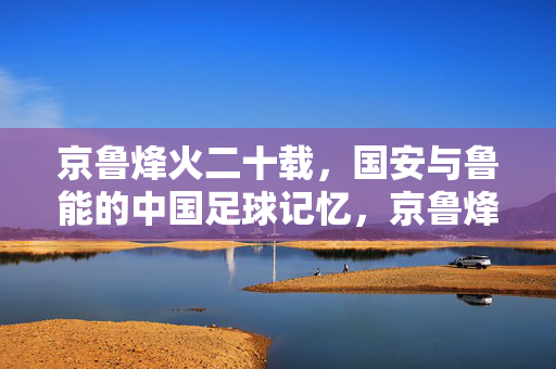 京鲁烽火二十载，国安与鲁能的中国足球记忆，京鲁烽火二十载，国安鲁能的中国足球记忆