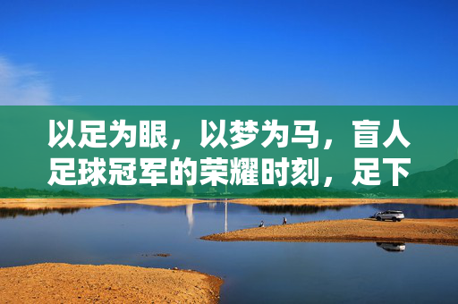 以足为眼，以梦为马，盲人足球冠军的荣耀时刻，足下生光，盲足冠军荣耀加冕