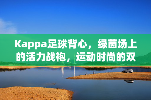 Kappa足球背心，绿茵场上的活力战袍，运动时尚的双向奔赴，Kappa足球背心，绿茵场活力战袍，运动时尚双向奔赴