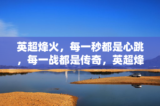 英超烽火，每一秒都是心跳，每一战都是传奇，英超烽火，心跳战场的传奇