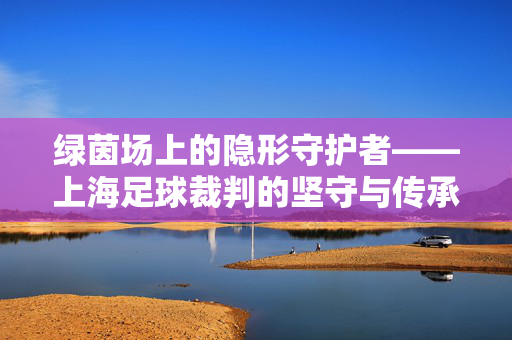 绿茵场上的隐形守护者——上海足球裁判的坚守与传承，绿茵场隐形守护者，上海足球裁判的坚守与传承