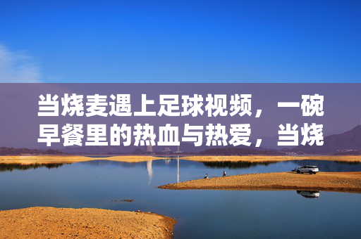 当烧麦遇上足球视频，一碗早餐里的热血与热爱，当烧麦遇上足球视频，一碗早餐里的热血与热爱