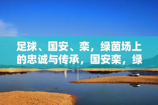 足球、国安、栾，绿茵场上的忠诚与传承，国安栾，绿茵场上的忠诚与传承