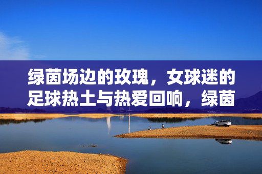 绿茵场边的玫瑰，女球迷的足球热土与热爱回响，绿茵玫瑰，女球迷的热爱回响