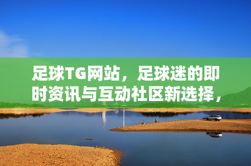 足球TG网站，足球迷的即时资讯与互动社区新选择，足球TG网站，足球迷即时资讯与互动社区新选择
