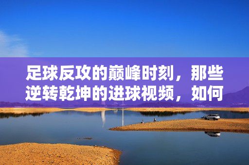 足球反攻的巅峰时刻，那些逆转乾坤的进球视频，如何点燃激情？足球反攻逆转巅峰，进球视频点燃激情